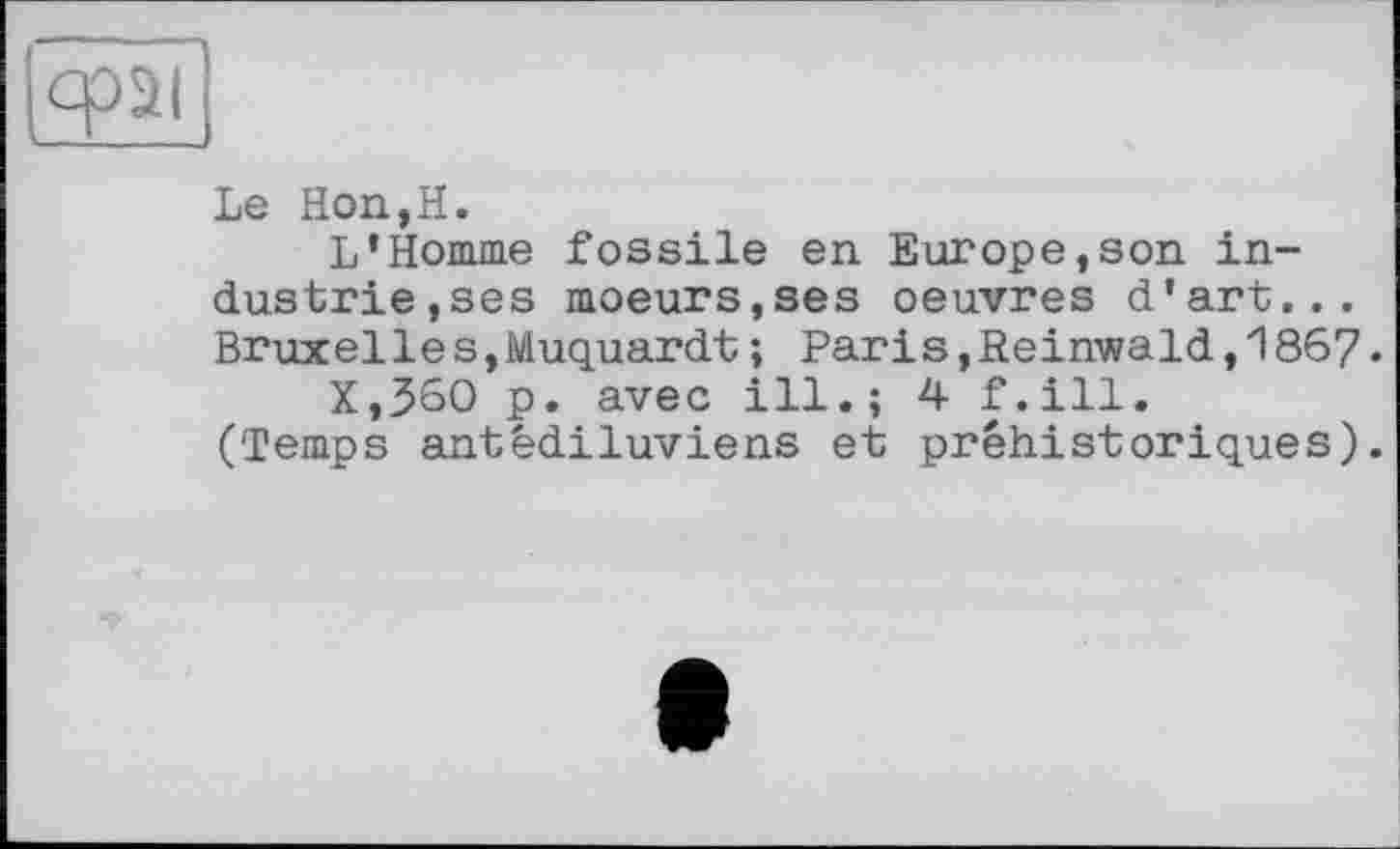 ﻿
Le Hon,H.
L’Homme fossile en Europe,son industrie, ses moeurs,ses oeuvres d’art... Bruxelles,Muquardt; Paris,Reinwald,1867.
X,360 p. avec ill.; 4 f.ill. (Temps antédiluviens et préhistoriques).